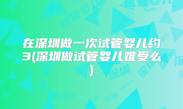 在深圳做一次试管婴儿约3(深圳做试管婴儿难受么)