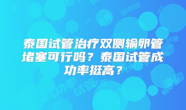 泰国试管治疗双侧输卵管堵塞可行吗？泰国试管成功率挺高？