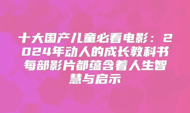 十大国产儿童必看电影：2024年动人的成长教科书每部影片都蕴含着人生智慧与启示