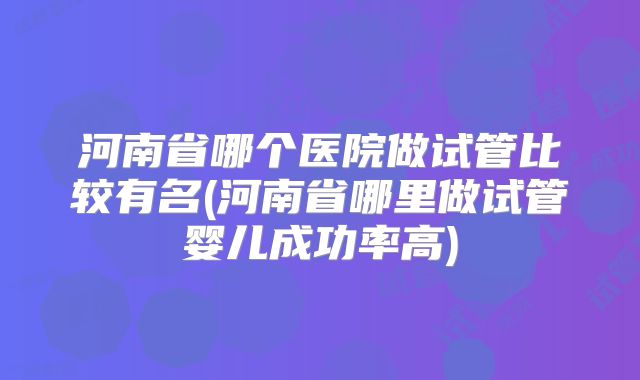 河南省哪个医院做试管比较有名(河南省哪里做试管婴儿成功率高)