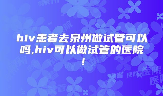 hiv患者去泉州做试管可以吗,hiv可以做试管的医院!