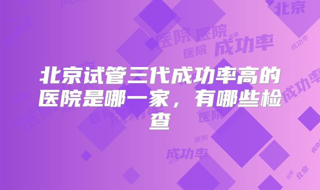 北京试管三代成功率高的医院是哪一家，有哪些检查