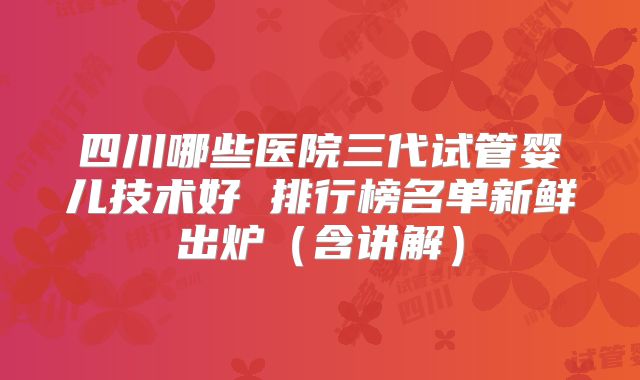 四川哪些医院三代试管婴儿技术好 排行榜名单新鲜出炉（含讲解）
