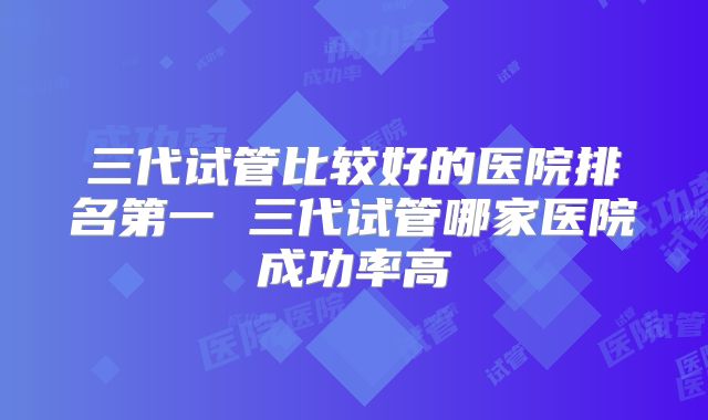 三代试管比较好的医院排名第一 三代试管哪家医院成功率高