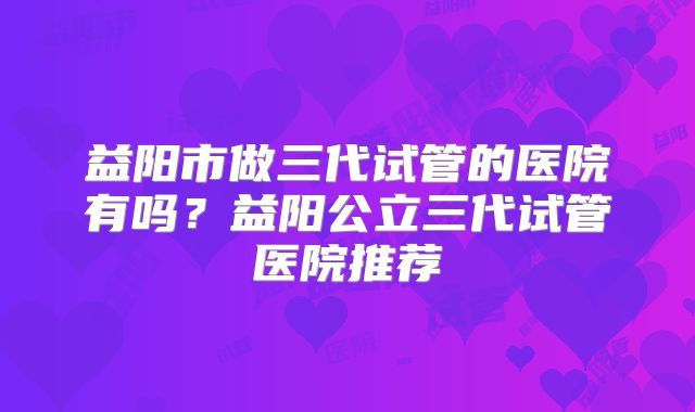 益阳市做三代试管的医院有吗？益阳公立三代试管医院推荐