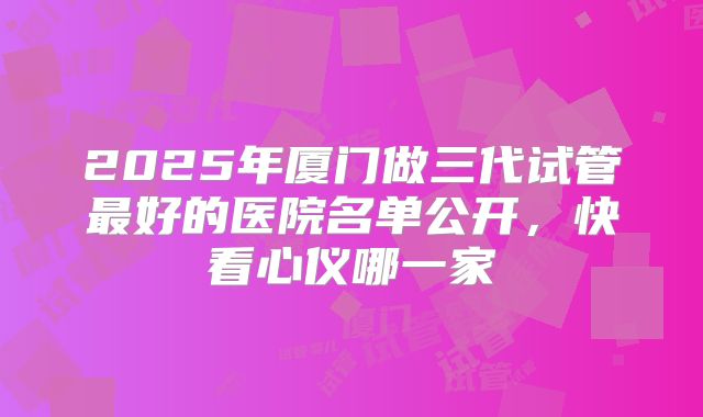2025年厦门做三代试管最好的医院名单公开,快看心仪哪一家