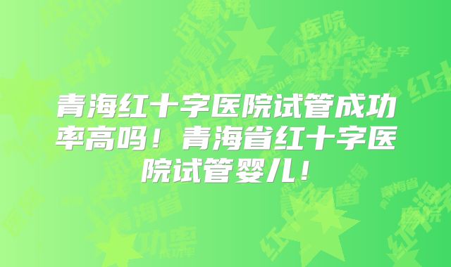 青海红十字医院试管成功率高吗！青海省红十字医院试管婴儿！