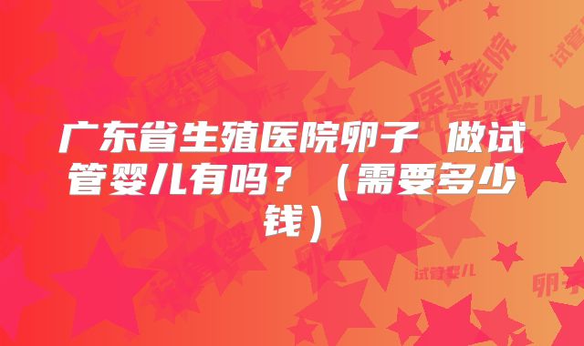 广东省生殖医院卵子 做试管婴儿有吗？（需要多少钱）