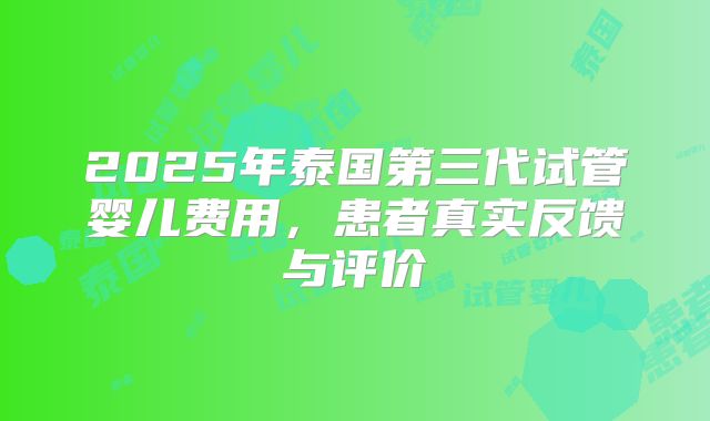 2025年泰国第三代试管婴儿费用，患者真实反馈与评价