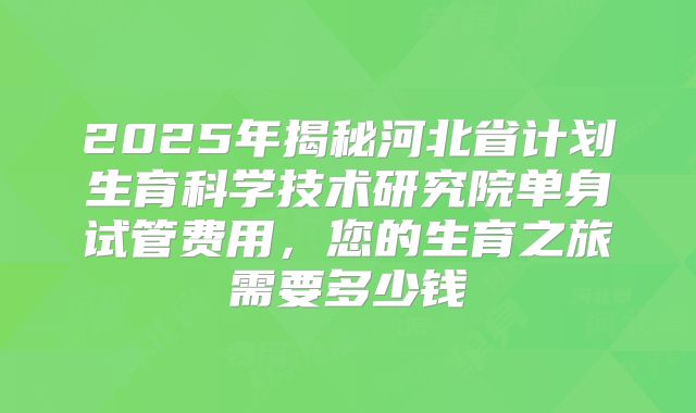 2025年揭秘河北省计划生育科学技术研究院单身试管费用，您的生育之旅需要多少钱