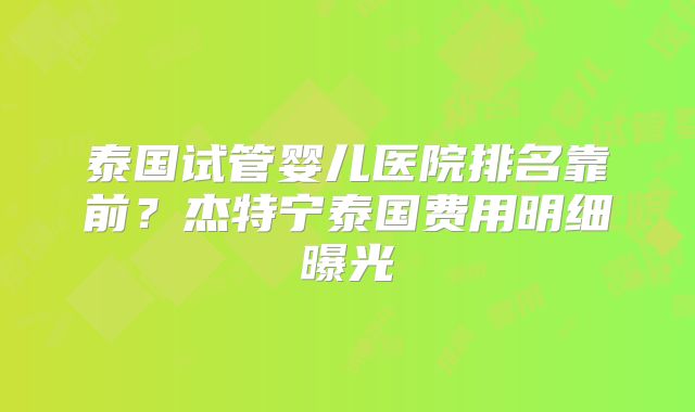 泰国试管婴儿医院排名靠前？杰特宁泰国费用明细曝光