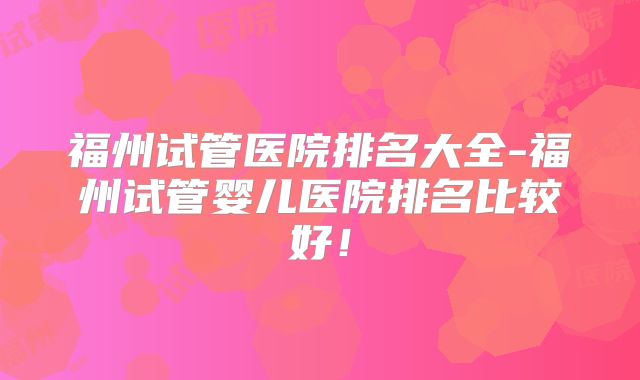 福州试管医院排名大全-福州试管婴儿医院排名比较好！