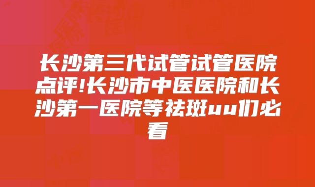 长沙第三代试管试管医院点评!长沙市中医医院和长沙第一医院等祛斑uu们必看