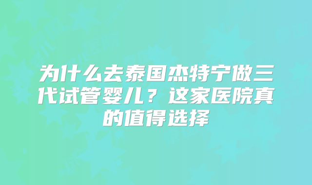 为什么去泰国杰特宁做三代试管婴儿？这家医院真的值得选择