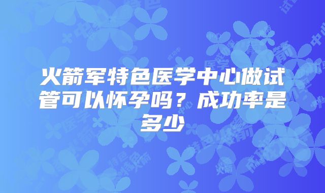火箭军特色医学中心做试管可以怀孕吗？成功率是多少