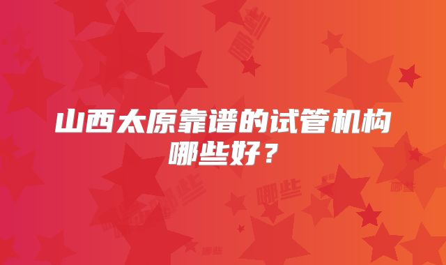 山西太原靠谱的试管机构哪些好？