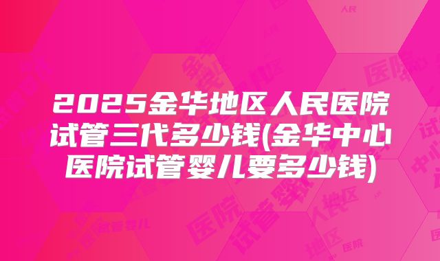2025金华地区人民医院试管三代多少钱(金华中心医院试管婴儿要多少钱)