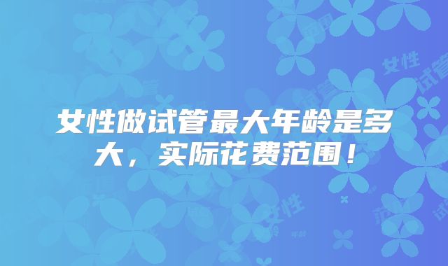 女性做试管最大年龄是多大，实际花费范围！