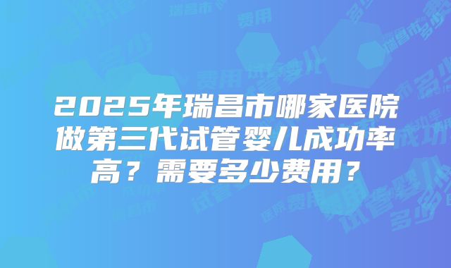 2025年瑞昌市哪家医院做第三代试管婴儿成功率高?需要多少费用?