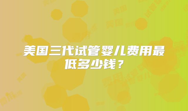 美国三代试管婴儿费用最低多少钱？