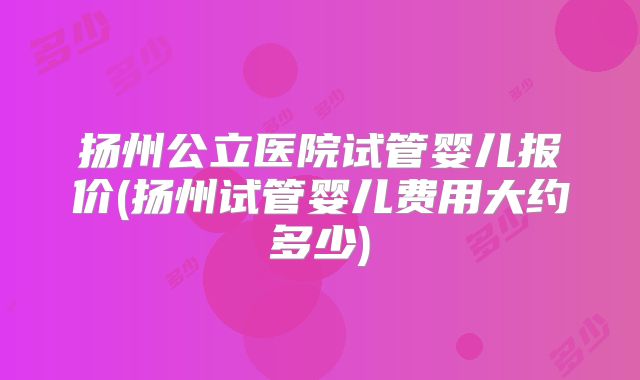 扬州公立医院试管婴儿报价(扬州试管婴儿费用大约多少)