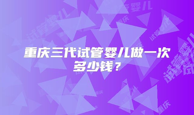 重庆三代试管婴儿做一次多少钱？