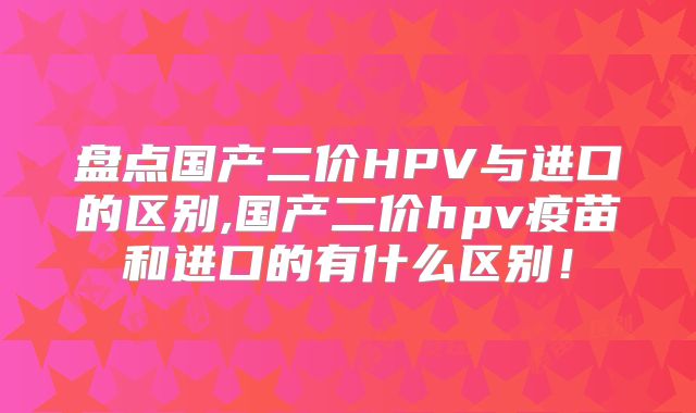 盘点国产二价HPV与进口的区别,国产二价hpv疫苗和进口的有什么区别!