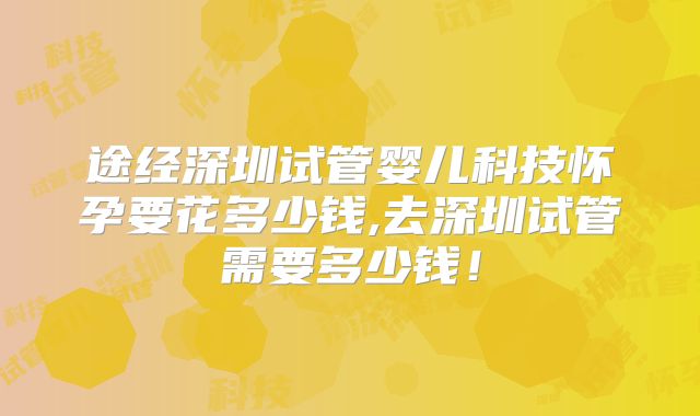 途经深圳试管婴儿科技怀孕要花多少钱,去深圳试管需要多少钱！