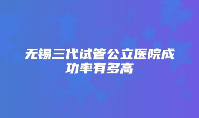 无锡三代试管公立医院成功率有多高