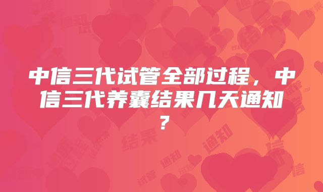 中信三代试管全部过程,中信三代养囊结果几天通知?
