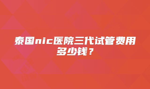 泰国nic医院三代试管费用多少钱？