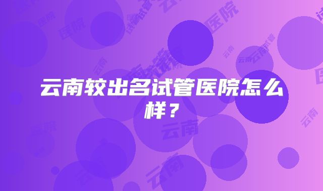 云南较出名试管医院怎么样?