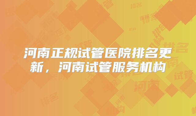 河南正规试管医院排名更新，河南试管服务机构
