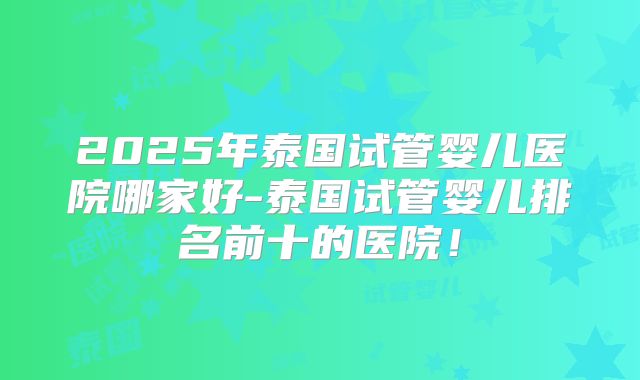 2025年泰国试管婴儿医院哪家好-泰国试管婴儿排名前十的医院!