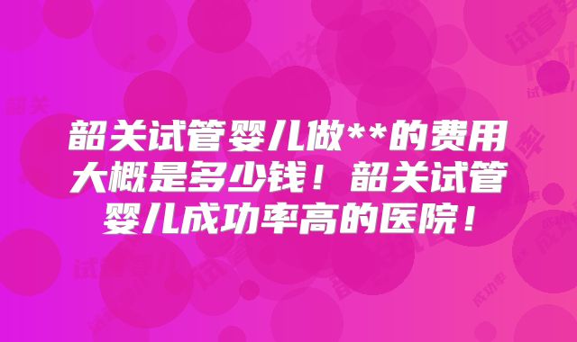 韶关试管婴儿做**的费用大概是多少钱!韶关试管婴儿成功率高的医院!
