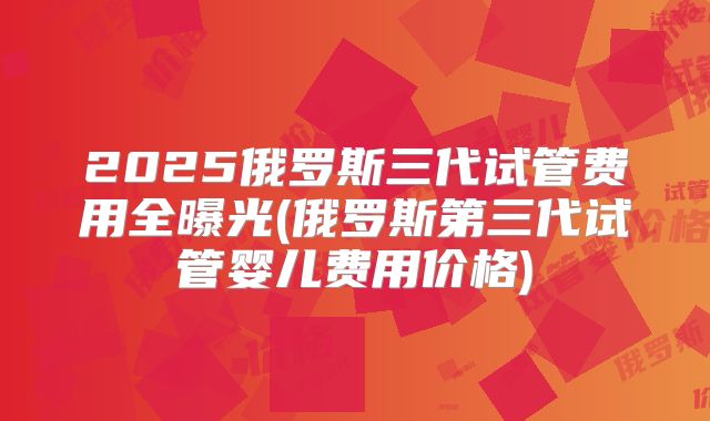 2025俄罗斯三代试管费用全曝光(俄罗斯第三代试管婴儿费用价格)