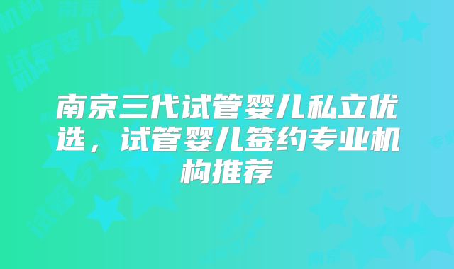南京三代试管婴儿私立优选，试管婴儿签约专业机构推荐