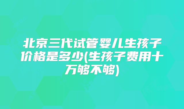 北京三代试管婴儿生孩子价格是多少(生孩子费用十万够不够)