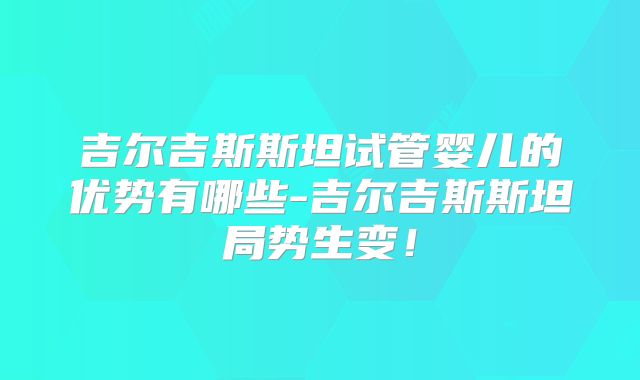 吉尔吉斯斯坦试管婴儿的优势有哪些-吉尔吉斯斯坦局势生变!