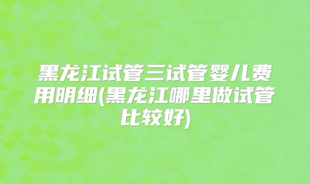 黑龙江试管三试管婴儿费用明细(黑龙江哪里做试管比较好)