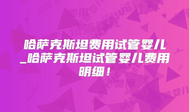 哈萨克斯坦费用试管婴儿_哈萨克斯坦试管婴儿费用明细！
