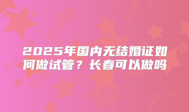 2025年国内无结婚证如何做试管？长春可以做吗