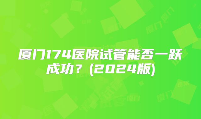 厦门174医院试管能否一跃成功？(2024版)