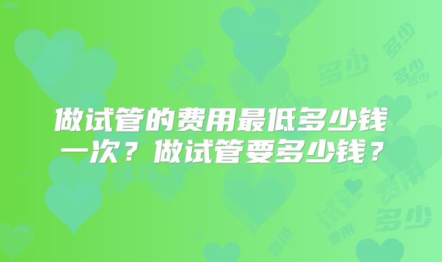 做试管的费用最低多少钱一次？做试管要多少钱？