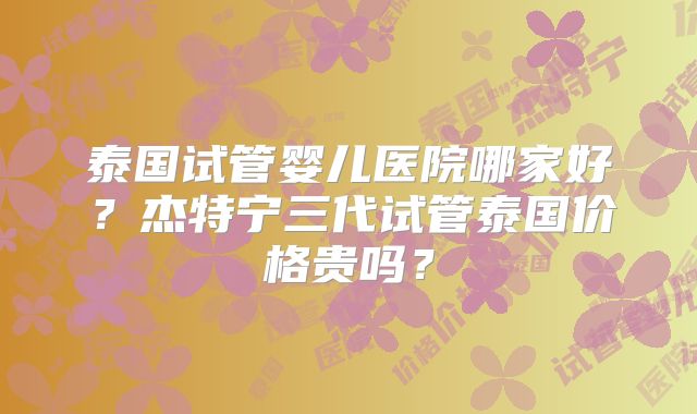 泰国试管婴儿医院哪家好？杰特宁三代试管泰国价格贵吗？