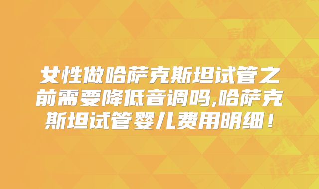 女性做哈萨克斯坦试管之前需要降低音调吗,哈萨克斯坦试管婴儿费用明细！