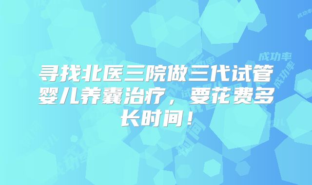寻找北医三院做三代试管婴儿养囊治疗,要花费多长时间!