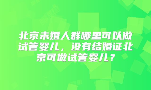 北京未婚人群哪里可以做试管婴儿，没有结婚证北京可做试管婴儿？