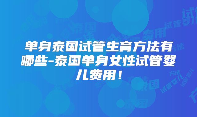 单身泰国试管生育方法有哪些-泰国单身女性试管婴儿费用！