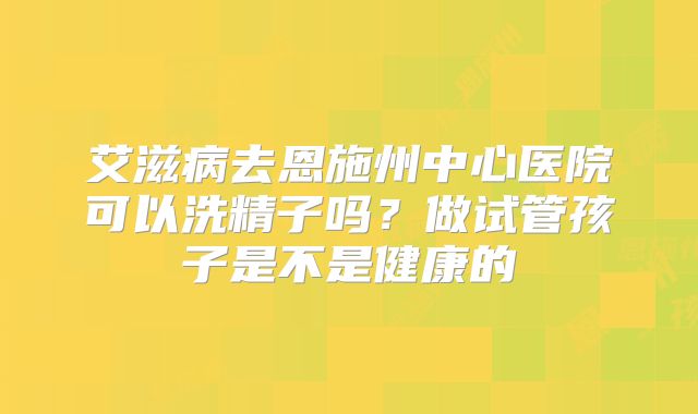 艾滋病去恩施州中心医院可以洗精子吗?做试管孩子是不是健康的